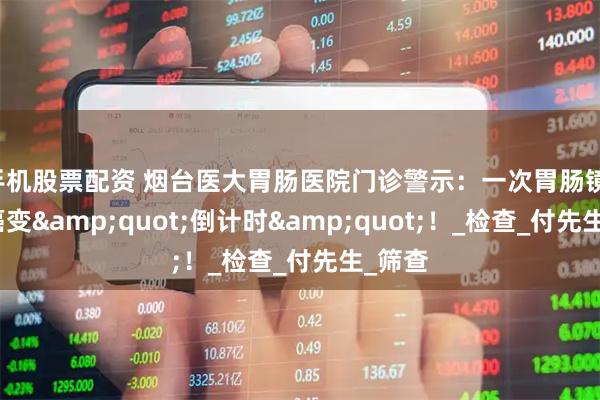 手机股票配资 烟台医大胃肠医院门诊警示：一次胃肠镜，阻断癌变&quot;倒计时&quot;！_检查_付先生_筛查