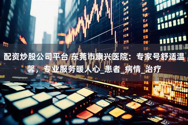 配资炒股公司平台 东莞市康兴医院：专家号舒适温馨，专业服务暖人心_患者_病情_治疗