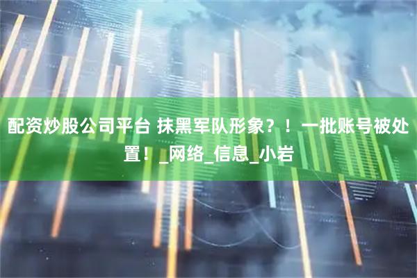 配资炒股公司平台 抹黑军队形象？！一批账号被处置！_网络_信息_小岩