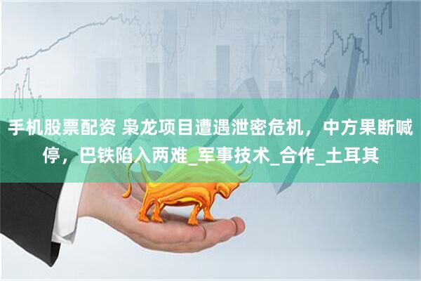 手机股票配资 枭龙项目遭遇泄密危机，中方果断喊停，巴铁陷入两难_军事技术_合作_土耳其