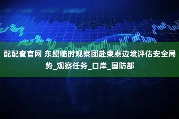 配配查官网 东盟临时观察团赴柬泰边境评估安全局势_观察任务_口岸_国防部