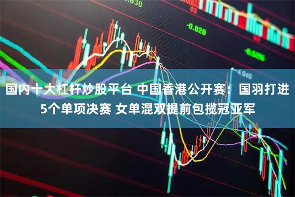 国内十大杠杆炒股平台 中国香港公开赛：国羽打进5个单项决赛 女单混双提前包揽冠亚军