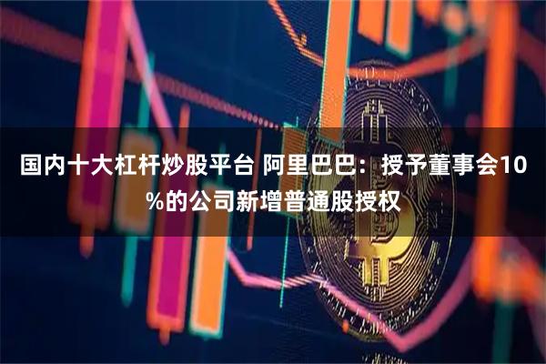 国内十大杠杆炒股平台 阿里巴巴：授予董事会10%的公司新增普通股授权