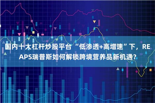 国内十大杠杆炒股平台 “低渗透+高增速”下，REAPS瑞普斯如何解锁跨境营养品新机遇？