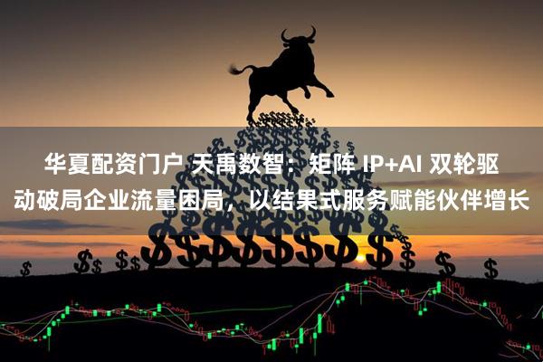 华夏配资门户 天禹数智：矩阵 IP+AI 双轮驱动破局企业流量困局，以结果式服务赋能伙伴增长