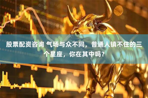 股票配资咨询 气场与众不同，普通人镇不住的三个星座，你在其中吗？