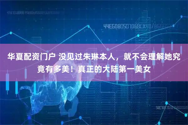 华夏配资门户 没见过朱琳本人，就不会理解她究竟有多美！真正的大陆第一美女