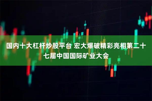 国内十大杠杆炒股平台 宏大爆破精彩亮相第二十七届中国国际矿业大会