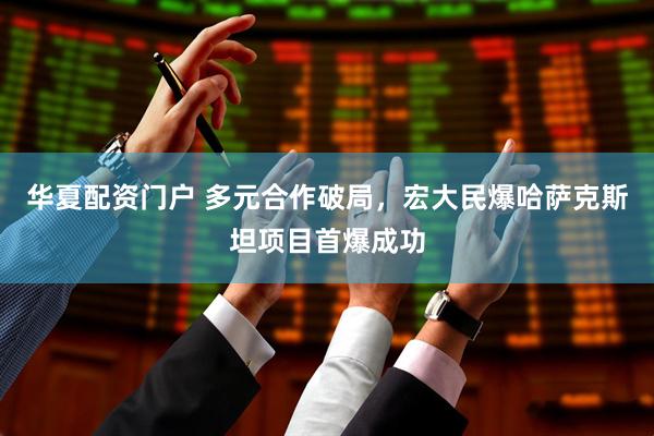 华夏配资门户 多元合作破局，宏大民爆哈萨克斯坦项目首爆成功