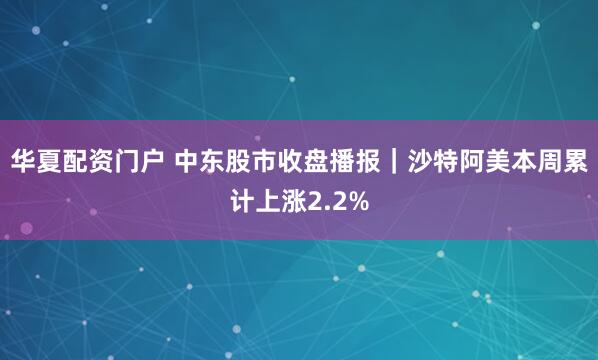 华夏配资门户 中东股市收盘播报｜沙特阿美本周累计上涨2.2%
