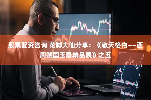 股票配资咨询 花脚大仙分享：《敬天格物——西周虢国玉器精品展》之五