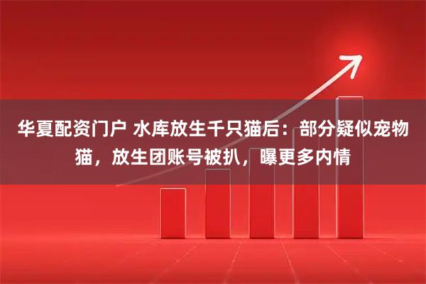 华夏配资门户 水库放生千只猫后：部分疑似宠物猫，放生团账号被扒，曝更多内情