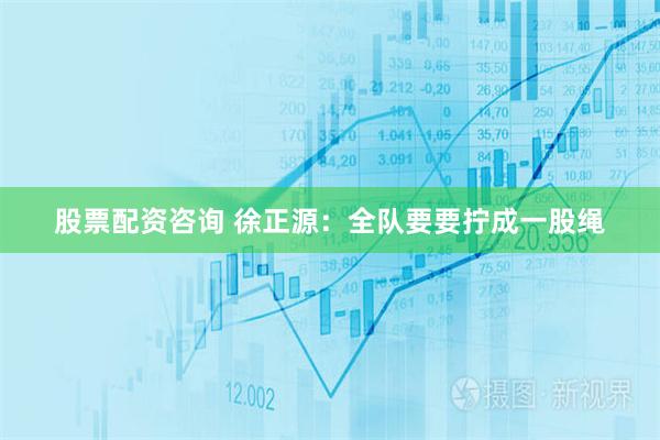 股票配资咨询 徐正源：全队要要拧成一股绳