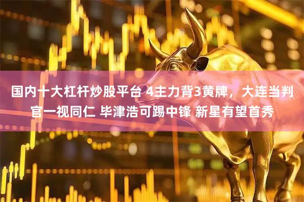 国内十大杠杆炒股平台 4主力背3黄牌，大连当判官一视同仁 毕津浩可踢中锋 新星有望首秀