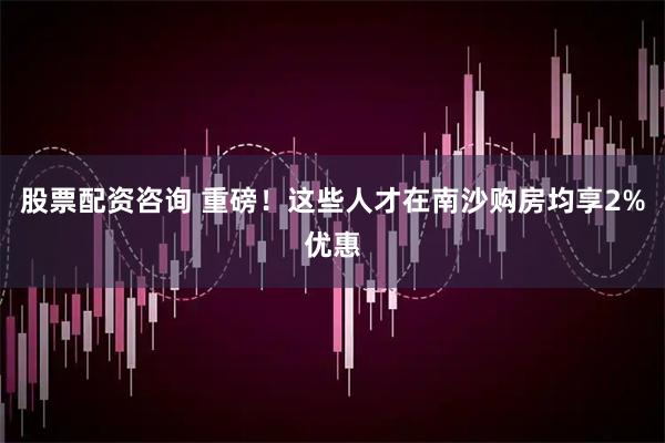 股票配资咨询 重磅！这些人才在南沙购房均享2%优惠