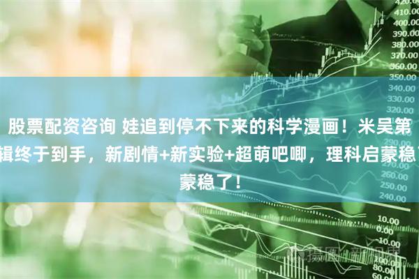 股票配资咨询 娃追到停不下来的科学漫画！米吴第八辑终于到手，新剧情+新实验+超萌吧唧，理科启蒙稳了！