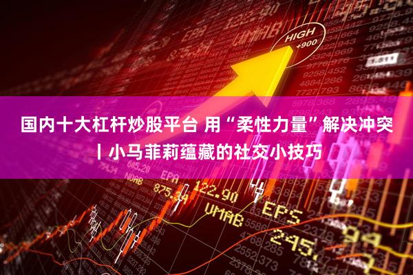 国内十大杠杆炒股平台 用“柔性力量”解决冲突丨小马菲莉蕴藏的社交小技巧