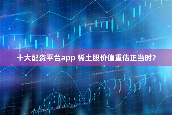 十大配资平台app 稀土股价值重估正当时？