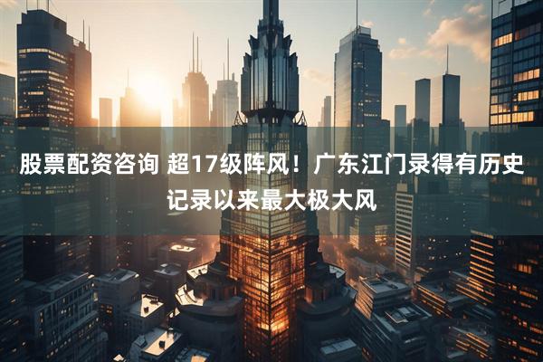 股票配资咨询 超17级阵风！广东江门录得有历史记录以来最大极大风