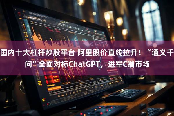 国内十大杠杆炒股平台 阿里股价直线拉升！“通义千问”全面对标ChatGPT，进军C端市场