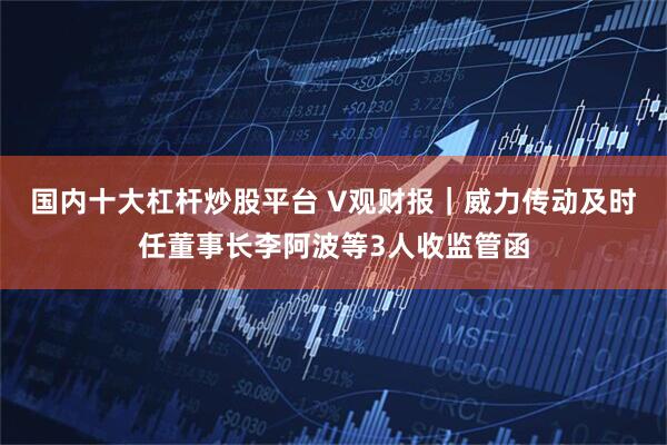 国内十大杠杆炒股平台 V观财报｜威力传动及时任董事长李阿波等3人收监管函