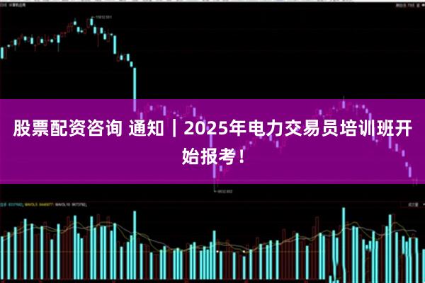 股票配资咨询 通知｜2025年电力交易员培训班开始报考！