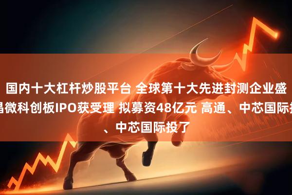 国内十大杠杆炒股平台 全球第十大先进封测企业盛合晶微科创板IPO获受理 拟募资48亿元 高通、中芯国际投了
