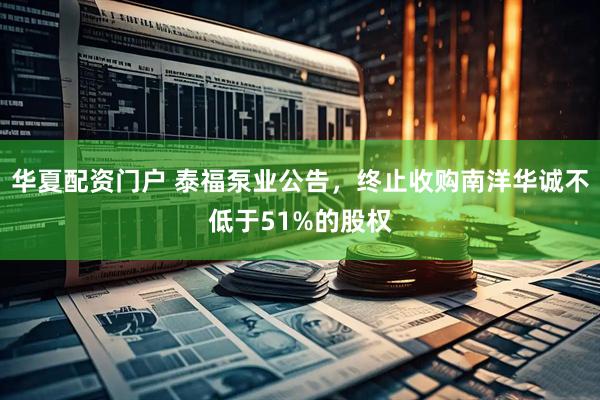 华夏配资门户 泰福泵业公告，终止收购南洋华诚不低于51%的股权