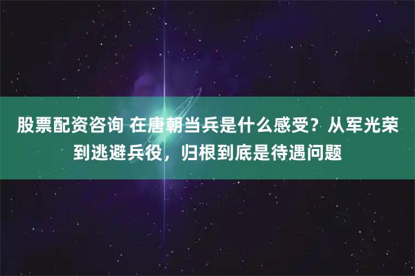 股票配资咨询 在唐朝当兵是什么感受？从军光荣到逃避兵役，归根到底是待遇问题