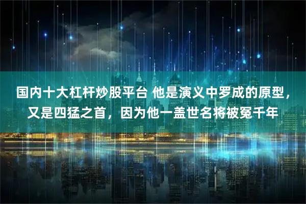 国内十大杠杆炒股平台 他是演义中罗成的原型，又是四猛之首，因为他一盖世名将被冤千年