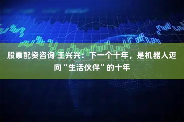 股票配资咨询 王兴兴：下一个十年，是机器人迈向“生活伙伴”的十年