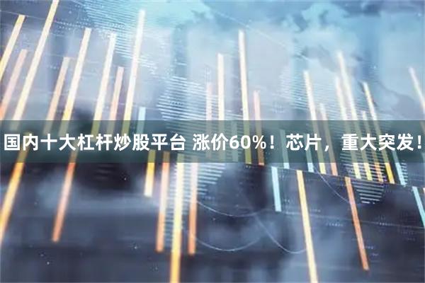 国内十大杠杆炒股平台 涨价60%！芯片，重大突发！