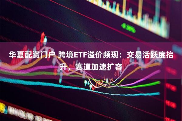 华夏配资门户 跨境ETF溢价频现：交易活跃度抬升，赛道加速扩容