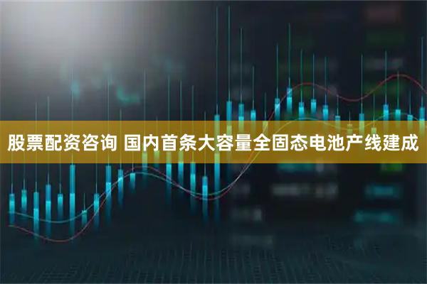股票配资咨询 国内首条大容量全固态电池产线建成
