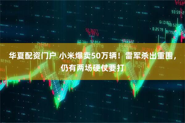 华夏配资门户 小米爆卖50万辆！雷军杀出重围，仍有两场硬仗要打