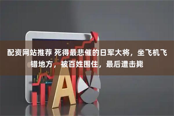 配资网站推荐 死得最悲催的日军大将，坐飞机飞错地方，被百姓围住，最后遭击毙