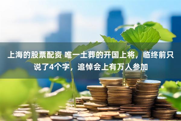 上海的股票配资 唯一土葬的开国上将，临终前只说了4个字，追悼会上有万人参加