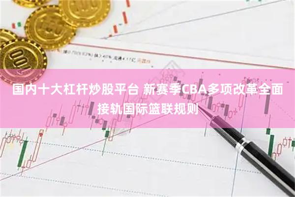 国内十大杠杆炒股平台 新赛季CBA多项改革全面接轨国际篮联规则