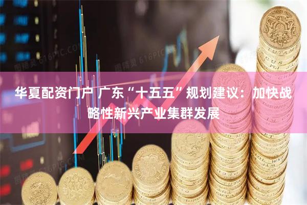 华夏配资门户 广东“十五五”规划建议：加快战略性新兴产业集群发展