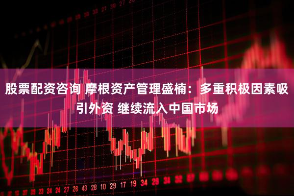 股票配资咨询 摩根资产管理盛楠：多重积极因素吸引外资 继续流入中国市场
