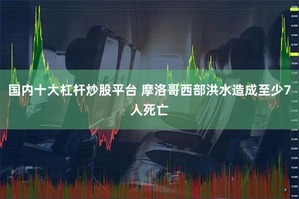 国内十大杠杆炒股平台 摩洛哥西部洪水造成至少7人死亡