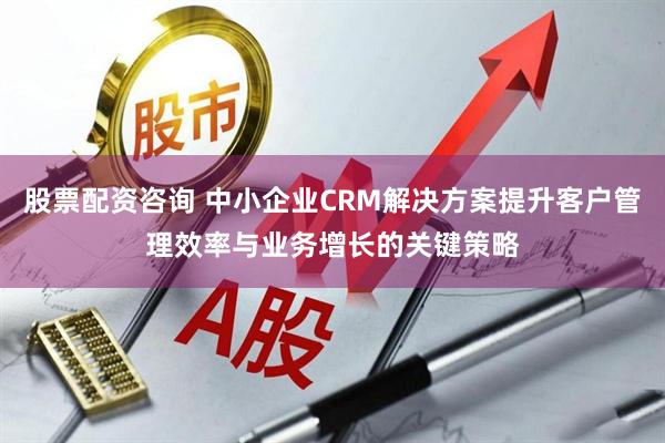 股票配资咨询 中小企业CRM解决方案提升客户管理效率与业务增长的关键策略