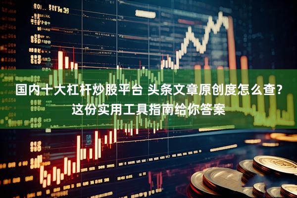 国内十大杠杆炒股平台 头条文章原创度怎么查？这份实用工具指南给你答案