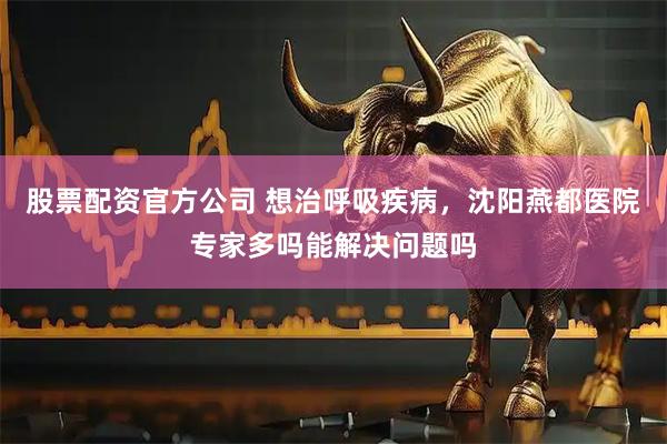 股票配资官方公司 想治呼吸疾病，沈阳燕都医院专家多吗能解决问题吗
