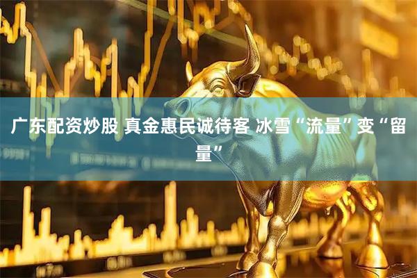 广东配资炒股 真金惠民诚待客 冰雪“流量”变“留量”