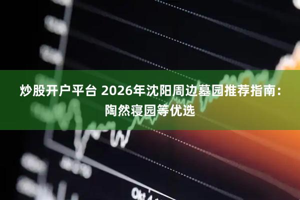 炒股开户平台 2026年沈阳周边墓园推荐指南：陶然寝园等优选