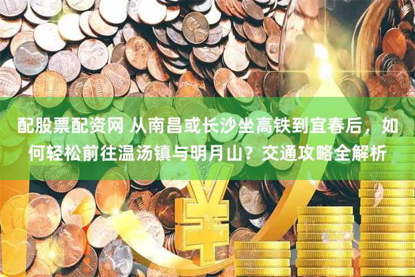 配股票配资网 从南昌或长沙坐高铁到宜春后，如何轻松前往温汤镇与明月山？交通攻略全解析
