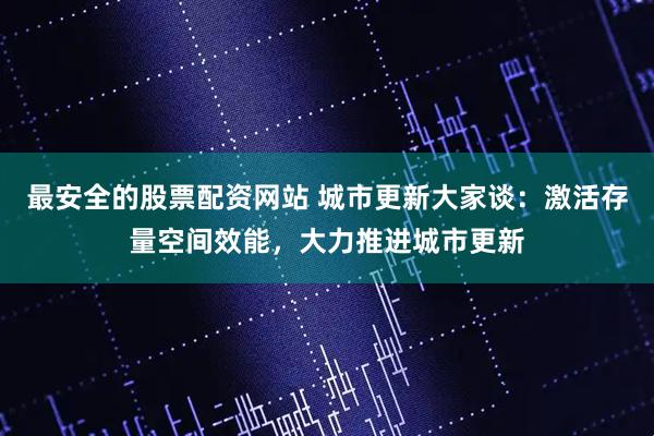 最安全的股票配资网站 城市更新大家谈：激活存量空间效能，大力推进城市更新
