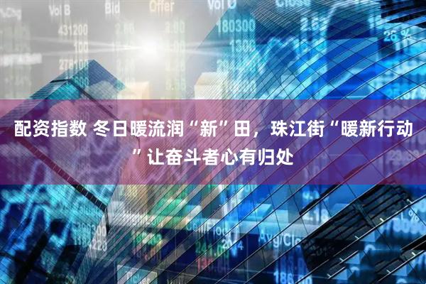 配资指数 冬日暖流润“新”田，珠江街“暖新行动”让奋斗者心有归处