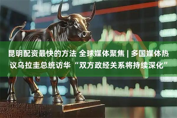 昆明配资最快的方法 全球媒体聚焦 | 多国媒体热议乌拉圭总统访华 “双方政经关系将持续深化”